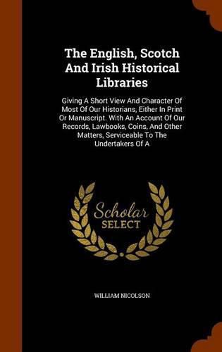 The English, Scotch and Irish Historical Libraries: Giving a Short View and Character of Most of Our Historians, Either in Print or Manuscript. with an Account of Our Records, Lawbooks, Coins, and Other Matters, Serviceable to the Undertakers of a