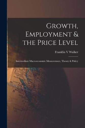 Cover image for Growth, Employment & the Price Level; Intermediate Macroeconomic Measurement, Theory & Policy