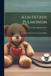 Cover image for Atalektasis Pulmonum; Or, Closure of the Air-Cells of the Lungs in Children