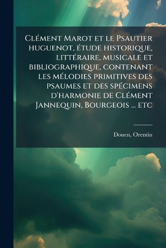 Cover image for CL Ment Marot Et Le Psautier Huguenot, Tude Historique, Litt Raire, Musicale Et Bibliographique, Contenant Les M Lodies Primitives Des Psaumes Et Des Sp Cimens D'Harmonie de CL Ment Jannequin, Bourgeois ... Etc