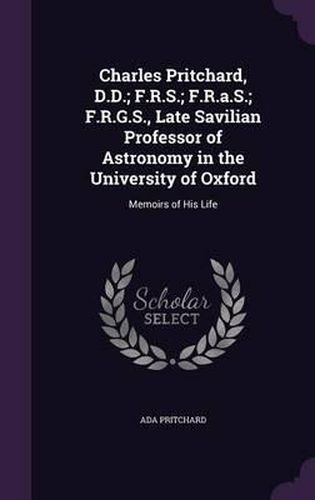 Cover image for Charles Pritchard, D.D.; F.R.S.; F.R.A.S.; F.R.G.S., Late Savilian Professor of Astronomy in the University of Oxford: Memoirs of His Life