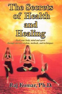 Cover image for The Secrets of Health and Healing: Heal Your Body, Mind and Spirit Through Ancient Wisdom Methods and Techniques