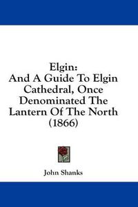 Cover image for Elgin: And a Guide to Elgin Cathedral, Once Denominated the Lantern of the North (1866)