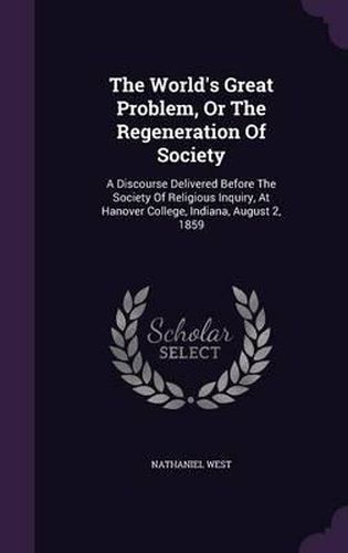 The World's Great Problem, or the Regeneration of Society: A Discourse Delivered Before the Society of Religious Inquiry, at Hanover College, Indiana, August 2, 1859