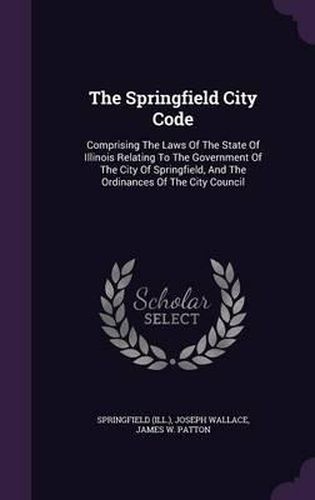 Cover image for The Springfield City Code: Comprising the Laws of the State of Illinois Relating to the Government of the City of Springfield, and the Ordinances of the City Council