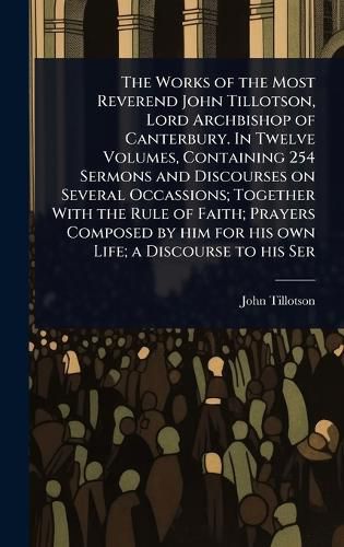 Cover image for The Works of the Most Reverend John Tillotson, Lord Archbishop of Canterbury. In Twelve Volumes, Containing 254 Sermons and Discourses on Several Occassions; Together With the Rule of Faith; Prayers Composed by him for his own Life; a Discourse to his Ser