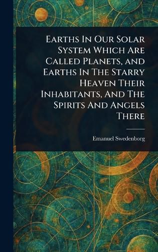 Cover image for Earths In Our Solar System Which Are Called Planets, and Earths In The Starry Heaven Their Inhabitants, And The Spirits And Angels There