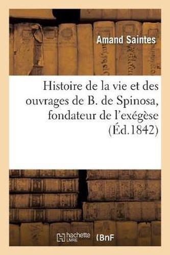 Histoire de la Vie Et Des Ouvrages de B. de Spinosa, Fondateur de l'Exegese: Et de la Philosophie Modernes