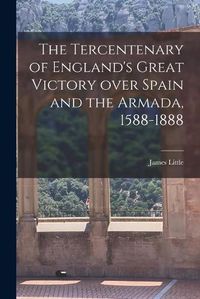 Cover image for The Tercentenary of England's Great Victory Over Spain and the Armada, 1588-1888 [microform]