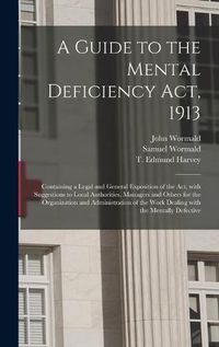 Cover image for A Guide to the Mental Deficiency Act, 1913 [electronic Resource]: Containing a Legal and General Exposition of the Act, With Suggestions to Local Authorities, Managers and Others for the Organization and Administration of the Work Dealing With The...