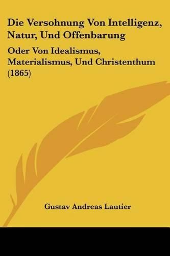 Die Versohnung Von Intelligenz, Natur, Und Offenbarung: Oder Von Idealismus, Materialismus, Und Christenthum (1865)