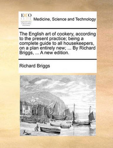 Cover image for The English Art of Cookery, According to the Present Practice; Being a Complete Guide to All Housekeepers, on a Plan Entirely New; ... by Richard Briggs, ... a New Edition.