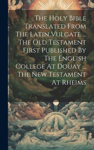 Cover image for The Holy Bible Translated From The Latin Vulgate ... The Old Testament First Published By The English College At Douay ... The New Testament At Rheims