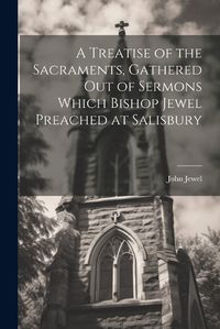 Cover image for A Treatise of the Sacraments, Gathered Out of Sermons Which Bishop Jewel Preached at Salisbury