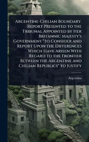 Cover image for Argentine-Chilian Boundary. Report Presented to the Tribunal Appointed by Her Britannic Majesty's Government "to Consider and Report Upon the Differences Which Have Arisen With Regard to the Frontier Between the Argentine and Chilian Republics" to Justify
