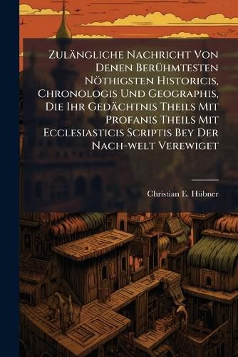Cover image for Zul Ngliche Nachricht Von Denen Ber Hmtesten N Thigsten Historicis, Chronologis Und Geographis, Die Ihr GED Chtnis Theils Mit Profanis Theils Mit Ecclesiasticis Scriptis Bey Der Nach-Welt Verewiget