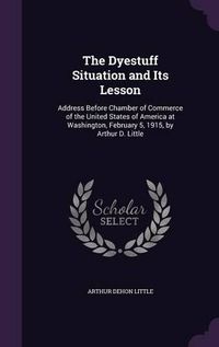 Cover image for The Dyestuff Situation and Its Lesson: Address Before Chamber of Commerce of the United States of America at Washington, February 5, 1915, by Arthur D. Little