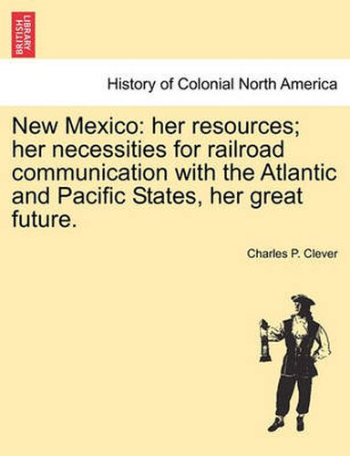 Cover image for New Mexico: Her Resources; Her Necessities for Railroad Communication with the Atlantic and Pacific States, Her Great Future.