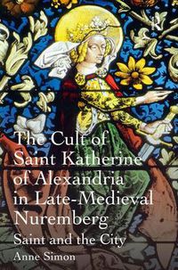 Cover image for The Cult of Saint Katherine of Alexandria in Late-Medieval Nuremberg: Saint and the City