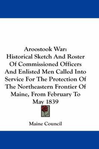 Cover image for Aroostook War: Historical Sketch and Roster of Commissioned Officers and Enlisted Men Called Into Service for the Protection of the Northeastern Frontier of Maine, from February to May 1839