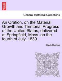 Cover image for An Oration, on the Material Growth and Territorial Progress of the United States, Delivered at Springfield, Mass. on the Fourth of July, 1839.