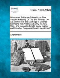 Cover image for Minutes of Evidence Taken Upon the Second Reading of the Bill, Intituled an ACT to Dissolve the Marriage of Charles Simmons with Frances Fanny His Now Wife, and to Enable Him to Marry Again; And for Other Purposes Therein Mentioned.