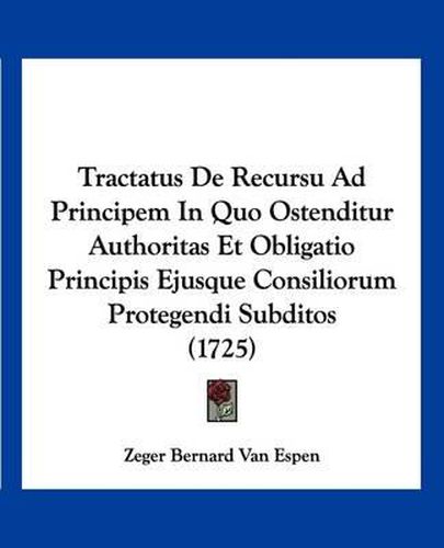 Cover image for Tractatus de Recursu Ad Principem in Quo Ostenditur Authoritas Et Obligatio Principis Ejusque Consiliorum Protegendi Subditos (1725)