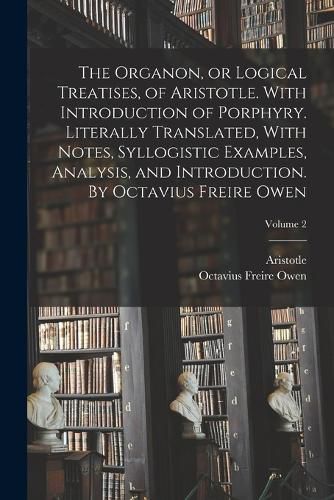 Cover image for The Organon, or Logical Treatises, of Aristotle. With Introduction of Porphyry. Literally Translated, With Notes, Syllogistic Examples, Analysis, and Introduction. By Octavius Freire Owen; Volume 2