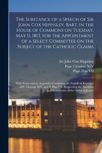 The Substance of a Speech of Sir John Cox Hippisley, Bart. in the House of Commons on Tuesday, May 11, 1813, for the Appointment of a Select Committee on the Subject of the Catholic Claims: With Notes and an Appendix Containing the Pontifical...