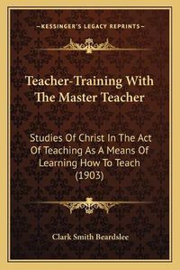 Cover image for Teacher-Training with the Master Teacher: Studies of Christ in the Act of Teaching as a Means of Learning How to Teach (1903)