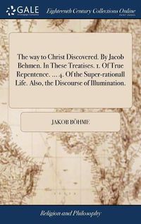 Cover image for The way to Christ Discovered. By Jacob Behmen. In These Treatises. 1. Of True Repentence. ... 4. Of the Super-rationall Life. Also, the Discourse of Illumination.