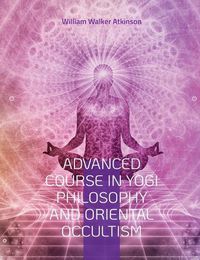 Cover image for Advanced Course in Yogi Philosophy and Oriental Occultism: Light On The Path, Spiritual Consciousness, The Voice Of Silence, Karma Yoga, Gnani.