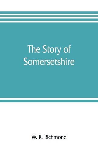 The story of Somersetshire: with a new map of the county, and upwards of ninety illustrations of abbeys and churches, castles and manor houses, and famous natives of Somersetshire