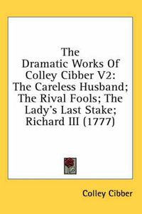 Cover image for The Dramatic Works of Colley Cibber V2: The Careless Husband; The Rival Fools; The Lady's Last Stake; Richard III (1777)