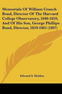 Cover image for Memorials of William Cranch Bond, Director of the Harvard College Observatory, 1840-1859, and of His Son, George Phillips Bond, Director, 1859-1865 (1897)