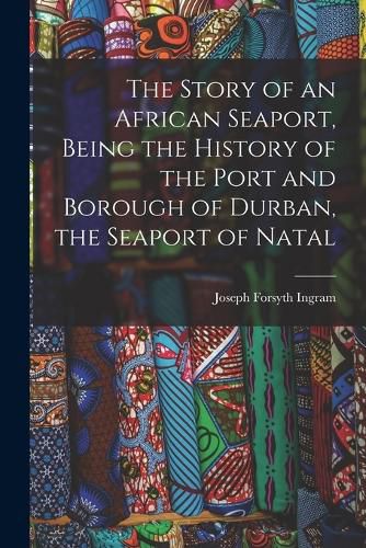 Cover image for The Story of an African Seaport, Being the History of the Port and Borough of Durban, the Seaport of Natal