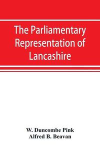 Cover image for The parliamentary representation of Lancashire, (county and borough), 1258-1885, with biographical and genealogical notices of the members