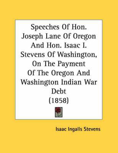 Cover image for Speeches of Hon. Joseph Lane of Oregon and Hon. Isaac I. Stevens of Washington, on the Payment of the Oregon and Washington Indian War Debt (1858)