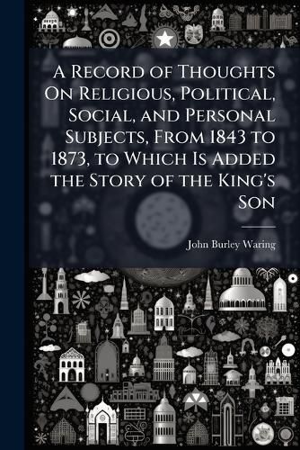 Cover image for A Record of Thoughts On Religious, Political, Social, and Personal Subjects, From 1843 to 1873, to Which Is Added the Story of the King's Son