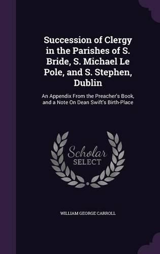 Succession of Clergy in the Parishes of S. Bride, S. Michael Le Pole, and S. Stephen, Dublin: An Appendix from the Preacher's Book, and a Note on Dean Swift's Birth-Place