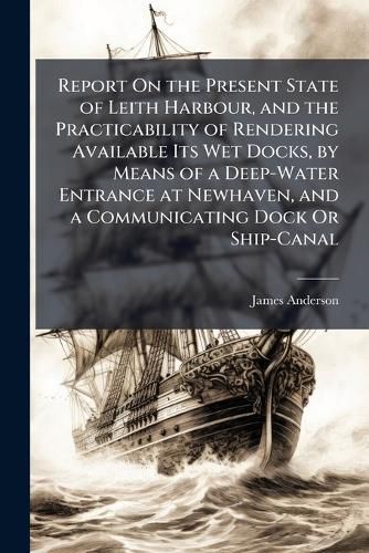 Cover image for Report on the Present State of Leith Harbour, and the Practicability of Rendering Available Its Wet Docks, by Means of a Deep-Water Entrance at Newhaven, and a Communicating Dock or Ship-Canal