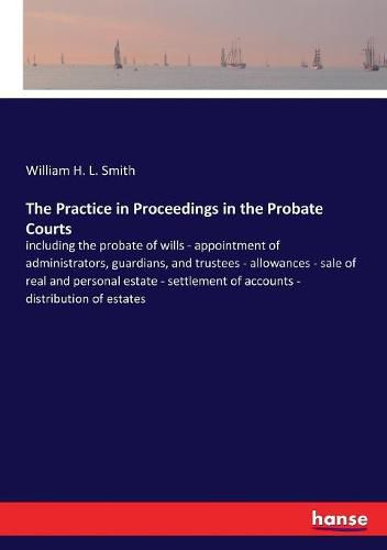 The Practice in Proceedings in the Probate Courts: including the probate of wills - appointment of administrators, guardians, and trustees - allowances - sale of real and personal estate - settlement of accounts - distribution of estates