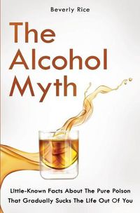 Cover image for The Alcohol Myth: Little-Known Facts About The Pure Poison That Gradually Sucks The Life Out Of You