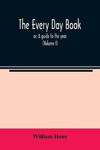 Cover image for The every day book: or, A guide to the year: describing the popular amusements, sports, ceremonies, manners, customs, and events, incident to the three hundred and sixty-five days, in past and present times (Volume I)