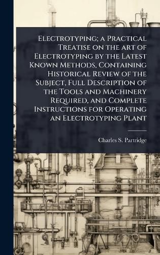 Cover image for Electrotyping; a Practical Treatise on the art of Electrotyping by the Latest Known Methods, Containing Historical Review of the Subject, Full Description of the Tools and Machinery Required, and Complete Instructions for Operating an Electrotyping Plant