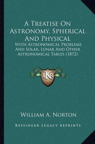 Cover image for A Treatise on Astronomy, Spherical and Physical: With Astronomical Problems and Solar, Lunar and Other Astronomical Tables (1872)