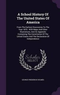 Cover image for A School History of the United States of America: From the Earliest Discoveries to the Year 1870: With Maps and Other Illustrations, and an Appendix Containing the Constitution of the United States and the Declaration of Independence