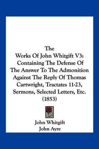 Cover image for The Works of John Whitgift V3: Containing the Defense of the Answer to the Admonition Against the Reply of Thomas Cartwright, Tractates 11-23, Sermons, Selected Letters, Etc. (1853)