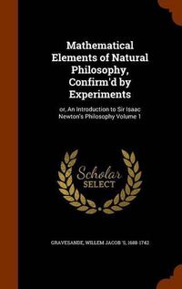 Cover image for Mathematical Elements of Natural Philosophy, Confirm'd by Experiments: Or, an Introduction to Sir Isaac Newton's Philosophy Volume 1