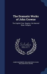 Cover image for The Dramatic Works of John Crowne: The English Friar. Regulus. the Married Beau. Caligula